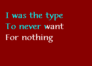 I was the type
To never want

For nothing