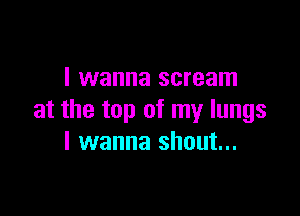 I wanna scream

at the top of my lungs
I wanna shout...