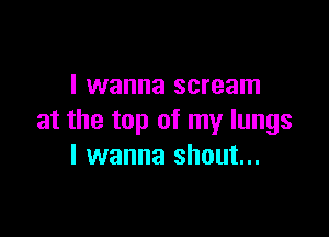 I wanna scream

at the top of my lungs
I wanna shout...