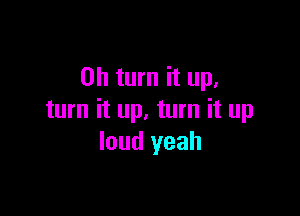 0h turn it up,

turn it up. turn it up
loud yeah