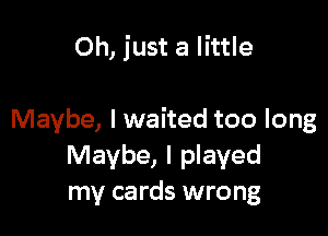 Oh, just a little

Maybe, I waited too long
Maybe, I played
my cards wrong