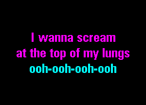 I wanna scream

at the top of my lungs
ooh-ooh-ooh-ooh