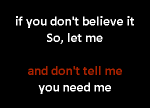 if you don't believe it
So, let me

and don't tell me
you need me