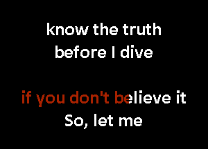 know the truth
before I dive

if you don't believe it
So, let me