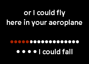 or I could fly
here in your aeroplane

OOOOOOOOOOOOOOOOOO

0 0 0 O I could fall