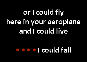 or I could fly
here in your aeroplane

and I could live

0 0 0 O I could fall