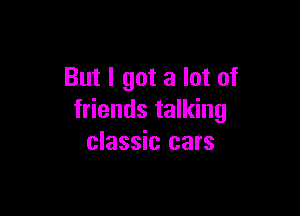 But I got a lot of

friends talking
classic cars