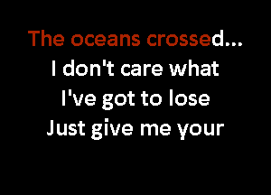 The oceans crossed...
I don't care what

I've got to lose
Just give me your