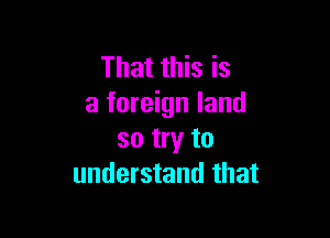 That this is
a foreign land

so try to
understand that