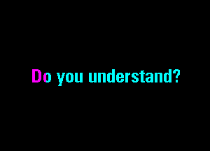 Do you understand?