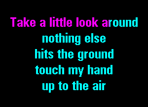 Take a little look around
nothing else

hits the ground
touch my hand
up to the air