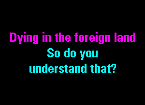 Dying in the foreign land

So do you
understand that?