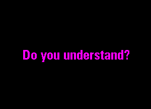 Do you understand?