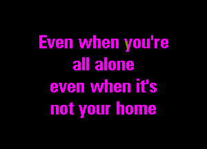 Even when you're
all alone

even when it's
not your home