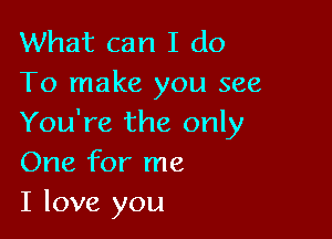 What can I do
To make you see

You're the only
One for me
I love you