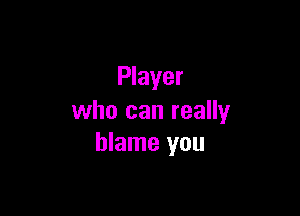 Player

who can really
blame you