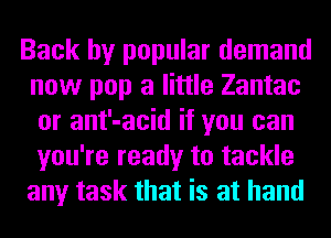 Back by popular demand
now pop a little Zantac
or ant'-acid if you can
you're ready to tackle
any task that is at hand