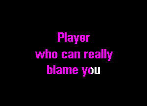 Player

who can really
blame you