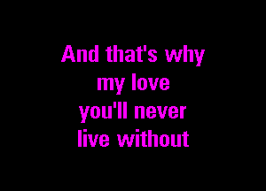 And that's why
my love

you'll never
live without