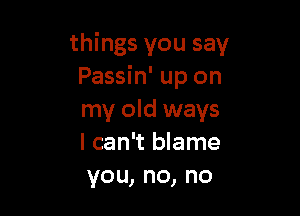 things you say
Passin' up on

my old ways
I can't blame
vou,no,no