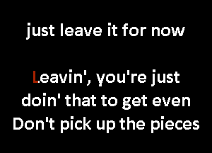 just leave it for now

Leavin', you're just
doin' that to get even
Don't pick up the pieces