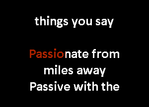things you say

Passionate from
miles away
Passive with the