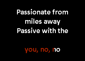 Passionate from
miles away

Passive with the

you,no,no
