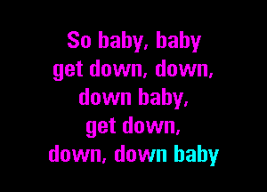 So baby. baby
get down, down,

down baby.
get down,
down, down baby