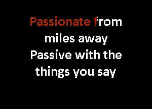 Passionate from
miles away

Passive with the
things you say