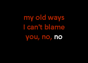 my old ways
I can't blame

you,no,no