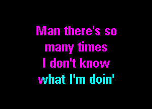 Man there's so
many times

I don't know
what I'm doin'