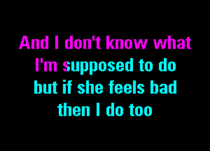 And I don't know what
I'm supposed to do

but if she feels bad
then I do too