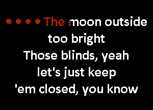 o o o o The moon outside
too bright

Those blinds, yeah
let's just keep
'em closed, you know