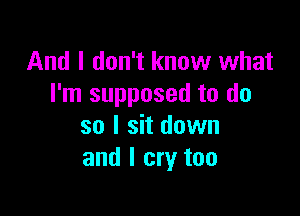 And I don't know what
I'm supposed to do

so I sit down
and I cry too