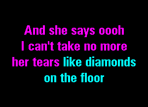 And she says oooh
I can't take no more

her tears like diamonds
on the floor