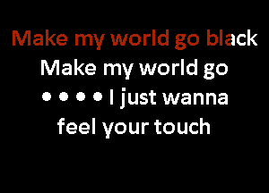 Make my world go black
Make my world go

0 0 0 0 I just wanna
feel your touch