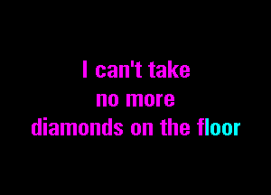 I can't take

no more
diamonds on the floor