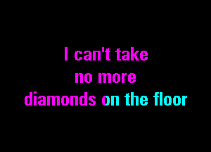 I can't take

no more
diamonds on the floor