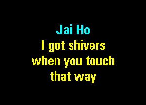 Jai Ho
I got shivers

when you touch
that way