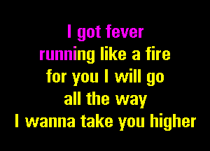 I got fever
running like a fire

for you I will go
all the way
I wanna take you higher