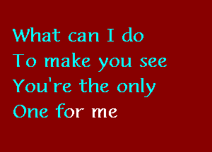 What can I do
To make you see

You're the only
One for me