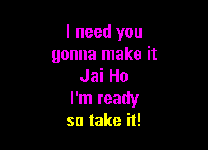 I need you
gonna make it

Jai Ho
I'm ready
so take it!