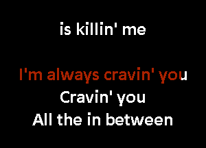 is killin' me

I'm always cravin' you
Cravin' you
All the in between