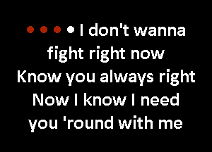 o o 0 0 I don't wanna
fight right now

Know you always right
Now I know I need
you 'round with me