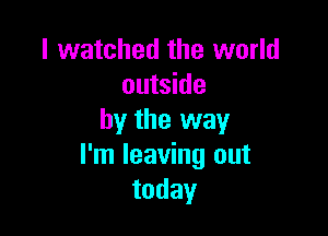 I watched the world
outside

by the way
I'm leaving out
today