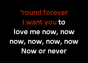 'round forever
I want you to

love me now, now
now, now, now, now
Now or never