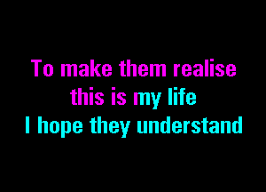 To make them realise

this is my life
I hope they understand