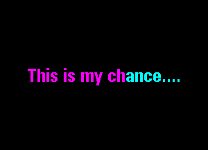 This is my chance....