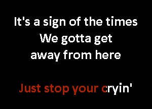 It's a sign of the times
We gotta get
away from here

Just stop your cryin'