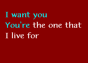 I want you
You're the one that

I live for